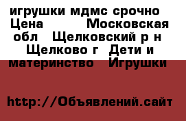 игрушки мдмс срочно › Цена ­ 300 - Московская обл., Щелковский р-н, Щелково г. Дети и материнство » Игрушки   